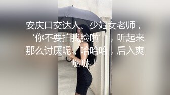 安庆口交达人、少妇女老师，‘你不要拍我脸啦’，听起来那么讨厌呢，哈哈哈，后入爽哒哒！