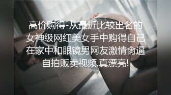 高价购得-从最近比较出名的女神级网红美女手中购得自己在家中和眼镜男网友激情肏逼自拍贩卖视频.真漂亮!