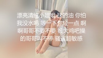 漂亮清纯小姐姐 抹的油 你怕我没水吗 等一下你轻一点 啊啊哥哥不要不要 被大鸡吧操的哥哥叫不停 骚逼超敏感