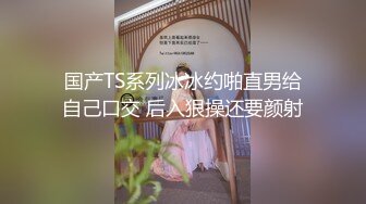 国产TS系列冰冰约啪直男给自己口交 后入狠操还要颜射