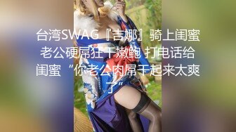 台湾SWAG『吉娜』骑上闺蜜老公硬屌狂干嫩鲍 打电话给闺蜜“你老公肉屌干起来太爽了”