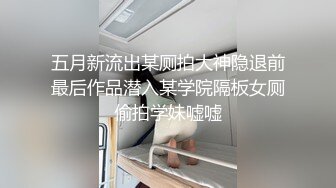 五月新流出某厕拍大神隐退前最后作品潜入某学院隔板女厕偷拍学妹嘘嘘