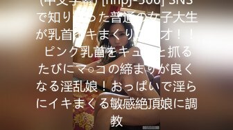 (中文字幕) [nnpj-506] SNSで知り合った普通の女子大生が乳首イキまくりの天才！！ ピンク乳首をキュっと抓るたびにマ○コの締まりが良くなる淫乱娘！おっぱいで淫らにイキまくる敏感絶頂娘に調教