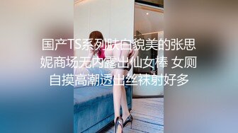 国产TS系列肤白貌美的张思妮商场无内露出仙女棒 女厕自摸高潮透出丝袜射好多