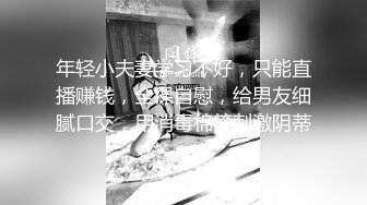 年轻小夫妻学习不好，只能直播赚钱，全裸自慰，给男友细腻口交，用消毒棉签刺激阴蒂