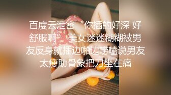 百度云泄密“你插的好深 好舒服啊” 美女迷迷糊糊被男友反身就插边啪边唠嗑说男友太瘦肋骨象把刀坐在痛