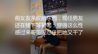 前女友来收拾东西，现任男友还在楼下等着呢，穿得这么性感过来哥哥没忍住把她又干了