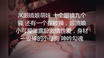 JK眼镜娘萌妹 十个眼镜九个骚 还有一个在被操，眼镜娘小可爱微露脸激情性爱，身材一级棒的小母狗 呻吟勾魂