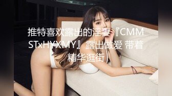 推特喜欢露出的淫妻『CMMSTxHYXMY』露出做爱 带着精华逛街