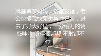 风骚单亲妈妈，浴室发骚，老公快插我快尿失禁啦好爽，进去了好大好猛，十分给力的诱惑呻吟 听得硬邦邦 不射都不行！