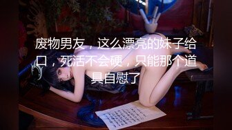 废物男友，这么漂亮的妹子给口，死活不会硬，只能那个道具自慰了