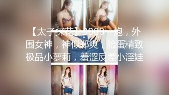 【太子探花】3000一炮，外围女神，神似郑爽，脸蛋精致极品小萝莉，羞涩反差小淫娃