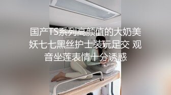 国产TS系列高颜值的大奶美妖七七黑丝护士装玩足交 观音坐莲表情十分诱惑