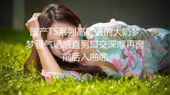 国产TS系列高颜值的大奶梦梦骚气诱惑直男口交深喉再窗前后入啪啪