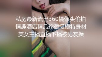 私房最新流出360摄像头偷拍情趣酒店精品珍藏级模特身材美女主播直播下播被男友操