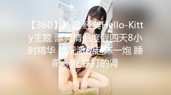 【360】补漏 经典Hello-Kitty主题 漂亮情侣度假四天8小时精华 战况激烈起床一炮 睡前一炮 铁打的肾