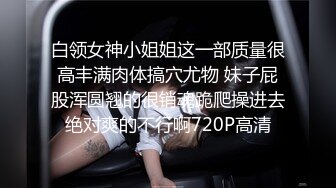 白领女神小姐姐这一部质量很高丰满肉体搞穴尤物 妹子屁股浑圆翘的很销魂跪爬操进去绝对爽的不行啊720P高清