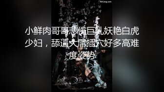 小鲜肉哥哥悲伤巨乳妖艳白虎少妇，舔逼大屌插穴好多高难度姿势