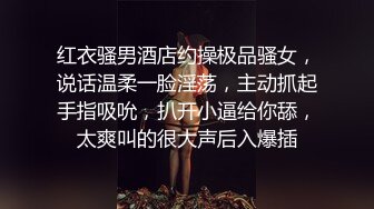 红衣骚男酒店约操极品骚女，说话温柔一脸淫荡，主动抓起手指吸吮，扒开小逼给你舔，太爽叫的很大声后入爆插