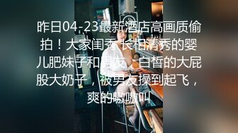 昨日04-23最新酒店高画质偷拍！大家闺秀 长相清秀的婴儿肥妹子和男友，白皙的大屁股大奶子，被男友操到起飞，爽的嗷嗷叫