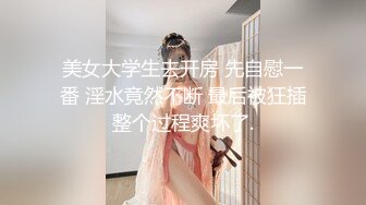 美女大学生去开房 先自慰一番 淫水竟然不断 最后被狂插整个过程爽坏了.