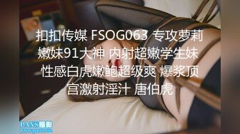 扣扣传媒 FSOG063 专攻萝莉嫩妹91大神 内射超嫩学生妹 性感白虎嫩鲍超级爽 爆浆顶宫激射淫汁 唐伯虎