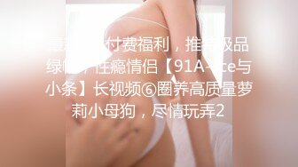 最新9月付费福利，推特极品绿帽，性瘾情侣【91A-sce与小条】长视频⑥圈养高质量萝莉小母狗，尽情玩弄2