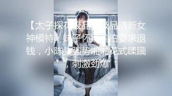 【太子探花极品】极品清新女神模特，妹子怀疑偷拍要求退钱，小陈头强势啪啪花式蹂躏，刺激劲爆