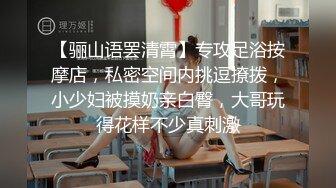 【骊山语罢清霄】专攻足浴按摩店，私密空间内挑逗撩拨，小少妇被摸奶亲白臀，大哥玩得花样不少真刺激