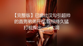 【完整版】已婚壮汉勾引超帅的直男弟弟开苞,巨根持久猛打桩操出一个大洞