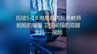 后续5-18 电影院内玩弄教师姐姐的骚逼 卫生间操的双腿发抖---视频