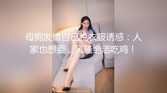 母狗发情自己脱衣服诱惑：人家也想要，风骚绝活吃鸡！