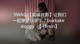 SWAG 【長編片影】让我们一起享受快乐？？bukkake♡doggy♡【48min】