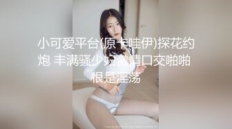 小可爱平台(原卡哇伊)探花约炮 丰满骚少妇激情口交啪啪 很是淫荡