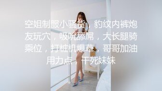 空姐制服小骚货，豹纹内裤炮友玩穴，吸吮舔屌，大长腿骑乘位，打桩机爆草，哥哥加油用力点，干死妹妹