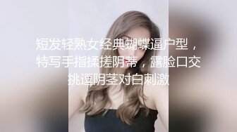 短发轻熟女经典蝴蝶逼户型，特写手指揉搓阴蒂，露脸口交挑逗阴茎对白刺激