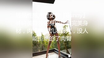 极品性感尤物女神『Bunny』纤纤美腿玲珑身段劲爆完美身材，肉棒塞满饥渴骚穴，没人能拒绝的了肉臀