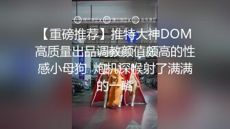 【重磅推荐】推特大神DOM高质量出品调教颜值颇高的性感小母狗  炮机深喉射了满满的一嘴