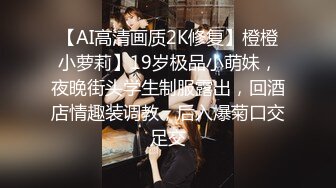 【AI高清画质2K修复】橙橙小萝莉】19岁极品小萌妹，夜晚街头学生制服露出，回酒店情趣装调教，后入爆菊口交足交