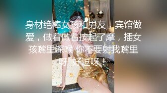 身材绝棒女孩和男友，宾馆做爱，做着做着按起了摩，插女孩嘴里深喉 你不要射我嘴里呀  好逗呀！