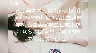 南京美术术 专约良家大神『jaacckk999』最新流出古典舞学妹 白富美留学生 白虎小萝莉 众多骚婊 羡慕大神的钞能力 夜夜做新郎 (2)