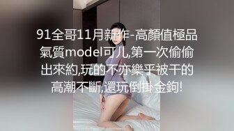 91全哥11月新作-高顏值極品氣質model可儿,第一次偷偷出來約,玩的不亦樂乎被干的高潮不斷,還玩倒掛金鉤!