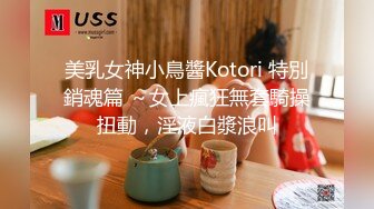 美乳女神小鳥醬Kotori 特別銷魂篇 ～女上瘋狂無套騎操扭動，淫液白漿浪叫