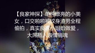 【良家神探】单纯漂亮的小美女，口交啪啪被纹身渣男全程偷拍，真实良家小姐姐做爱，大屌插入表情销魂