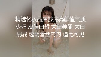 精选化妆品店抄底高颜值气质少妇 皮肤白皙 大白美腿 大白屁屁 透明蕾丝内内 逼毛可见