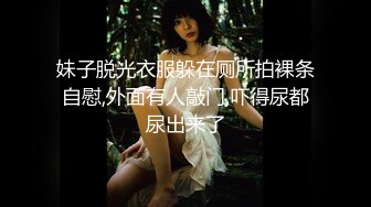 妹子脱光衣服躲在厕所拍裸条自慰,外面有人敲门,吓得尿都尿出来了