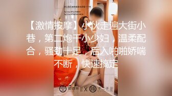 【激情按摩】小伙走遍大街小巷，第二炮干小少妇，温柔配合，骚劲十足，后入啪啪娇喘不断，快速搞定