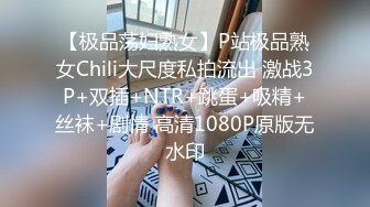 【极品荡妇熟女】P站极品熟女Chili大尺度私拍流出 激战3P+双插+NTR+跳蛋+吸精+丝袜+剧情 高清1080P原版无水印