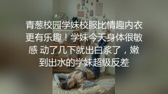 青葱校园学妹校服比情趣内衣更有乐趣！学妹今天身体很敏感 动了几下就出白浆了，嫩到出水的学妹超级反差