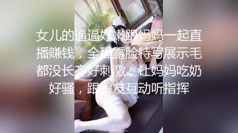 女儿的逼逼好嫩跟妈妈一起直播赚钱，全程露脸特写展示毛都没长齐好刺激，让妈妈吃奶好骚，跟狼友互动听指挥